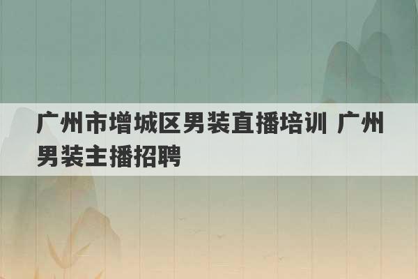 广州市增城区男装直播培训 广州男装主播招聘