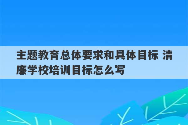 主题教育总体要求和具体目标 清廉学校培训目标怎么写