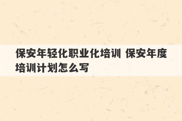 保安年轻化职业化培训 保安年度培训计划怎么写