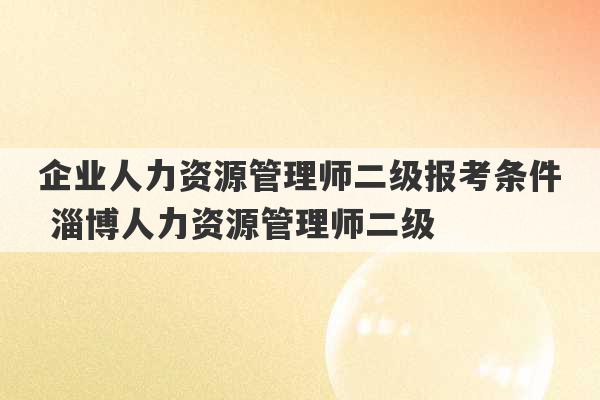 企业人力资源管理师二级报考条件 淄博人力资源管理师二级