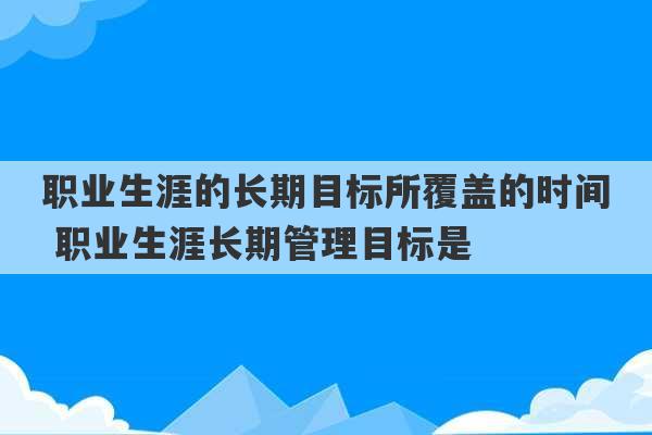 职业生涯的长期目标所覆盖的时间 职业生涯长期管理目标是