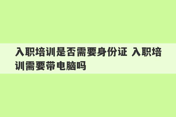 入职培训是否需要身份证 入职培训需要带电脑吗