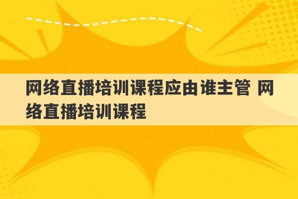 网络直播培训课程应由谁主管 网络直播培训课程