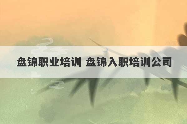 盘锦职业培训 盘锦入职培训公司