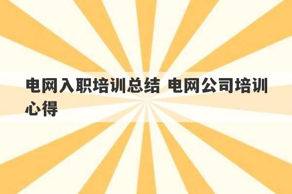 电网入职培训总结 电网公司培训心得