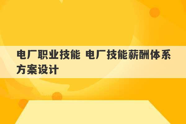 电厂职业技能 电厂技能薪酬体系方案设计