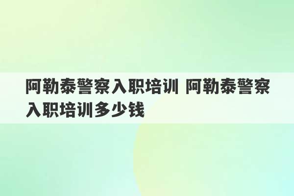 阿勒泰警察入职培训 阿勒泰警察入职培训多少钱