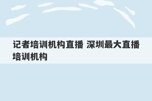 记者培训机构直播 深圳最大直播培训机构