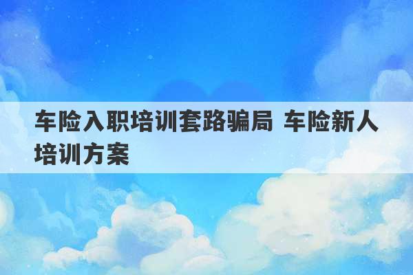 车险入职培训套路骗局 车险新人培训方案