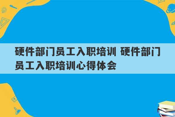 硬件部门员工入职培训 硬件部门员工入职培训心得体会