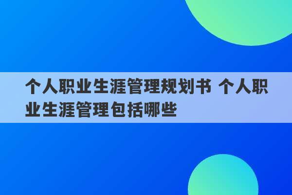 个人职业生涯管理规划书 个人职业生涯管理包括哪些