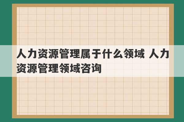 人力资源管理属于什么领域 人力资源管理领域咨询