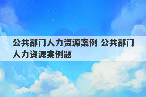 公共部门人力资源案例 公共部门人力资源案例题