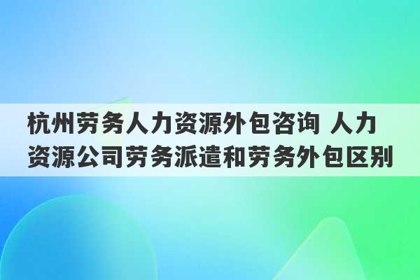 杭州劳务人力资源外包咨询 人力资源公司劳务派遣和劳务外包区别