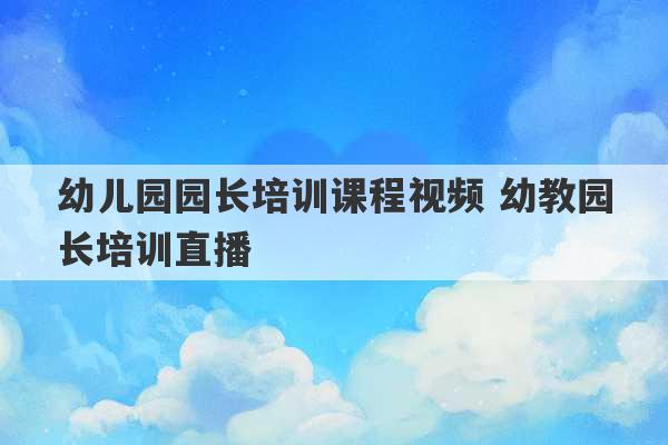 幼儿园园长培训课程视频 幼教园长培训直播