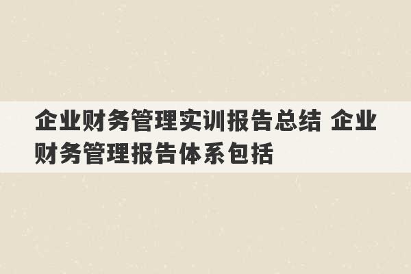 企业财务管理实训报告总结 企业财务管理报告体系包括