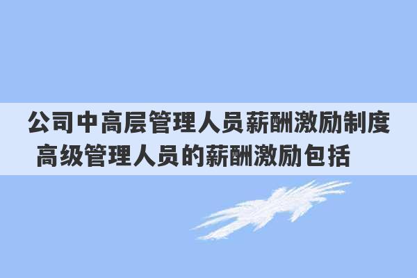 公司中高层管理人员薪酬激励制度 高级管理人员的薪酬激励包括